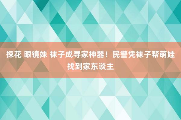 探花 眼镜妹 袜子成寻家神器！民警凭袜子帮萌娃找到家东谈主