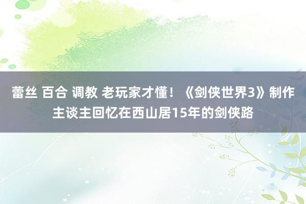 蕾丝 百合 调教 老玩家才懂！《剑侠世界3》制作主谈主回忆在西山居15年的剑侠路
