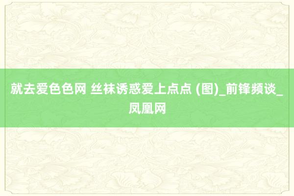 就去爱色色网 丝袜诱惑爱上点点 (图)_前锋频谈_凤凰网