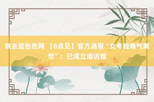 就去爱色色网 【8点见】官方通报“女考验晦气离世”：已成立造访组