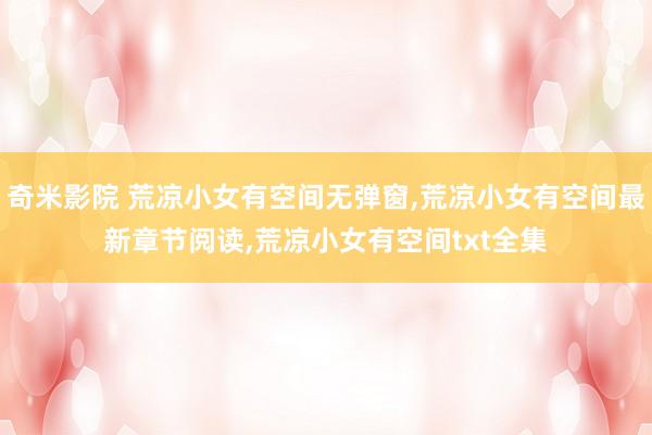 奇米影院 荒凉小女有空间无弹窗，荒凉小女有空间最新章节阅读，荒凉小女有空间txt全集