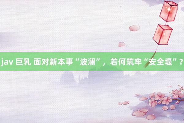 jav 巨乳 面对新本事“波澜”，若何筑牢“安全堤”？