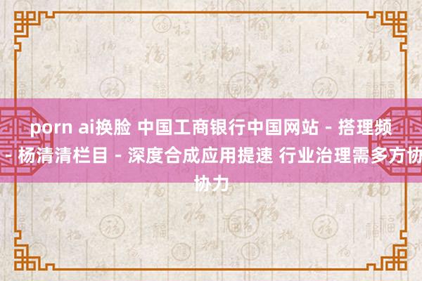 porn ai换脸 中国工商银行中国网站－搭理频谈－杨清清栏目－深度合成应用提速 行业治理需多方协力