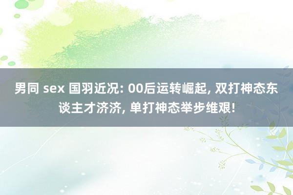 男同 sex 国羽近况: 00后运转崛起， 双打神态东谈主才济济， 单打神态举步维艰!