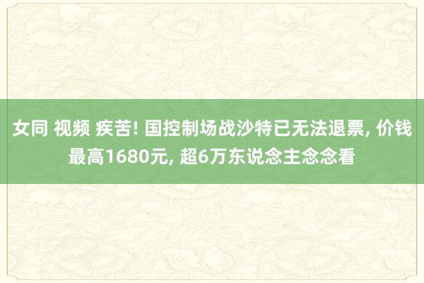 女同 视频 疾苦! 国控制场战沙特已无法退票， 价钱最高1680元， 超6万东说念主念念看