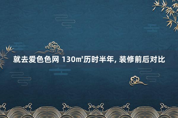 就去爱色色网 130㎡历时半年， 装修前后对比