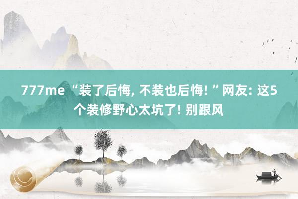777me “装了后悔， 不装也后悔! ”网友: 这5个装修野心太坑了! 别跟风