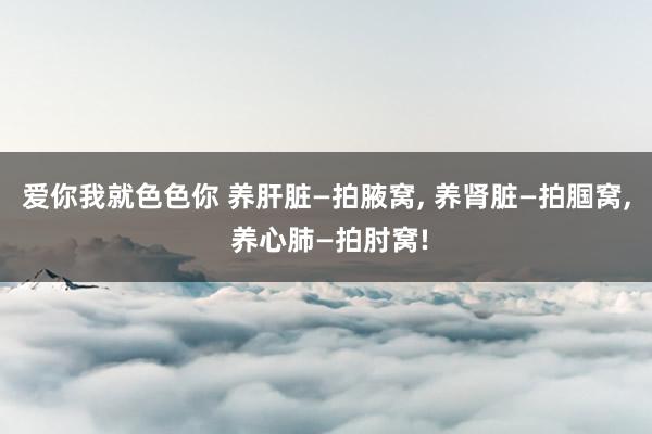 爱你我就色色你 养肝脏—拍腋窝， 养肾脏—拍腘窝， 养心肺—拍肘窝!