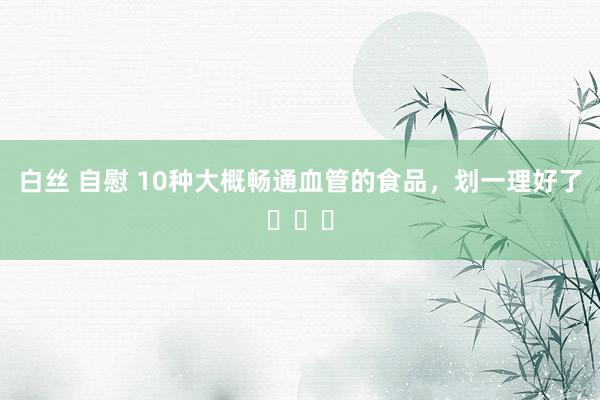 白丝 自慰 10种大概畅通血管的食品,划一理好了❗❗❗