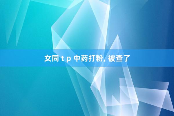 女同 t p 中药打粉， 被查了