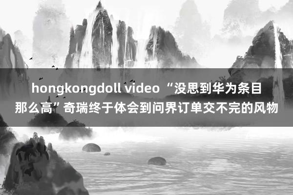 hongkongdoll video “没思到华为条目那么高”奇瑞终于体会到问界订单交不完的风物