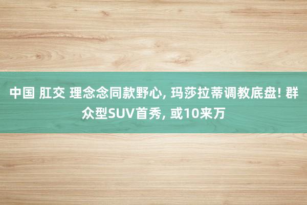 中国 肛交 理念念同款野心， 玛莎拉蒂调教底盘! 群众型SUV首秀， 或10来万