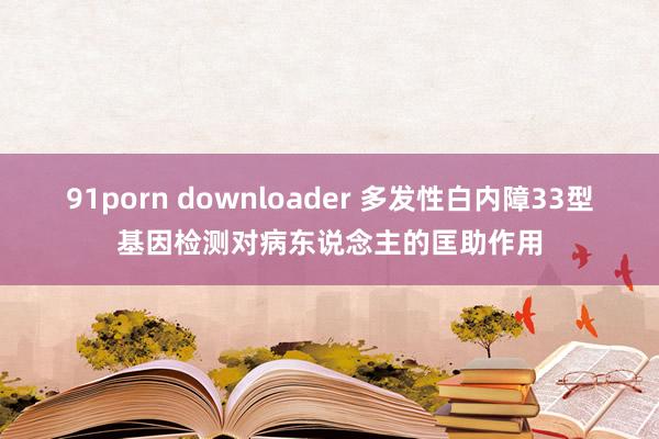 91porn downloader 多发性白内障33型基因检测对病东说念主的匡助作用