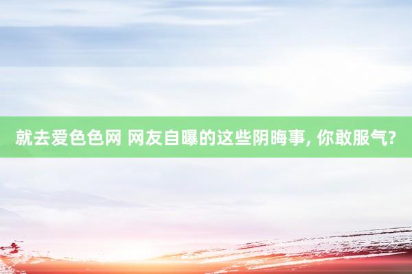 就去爱色色网 网友自曝的这些阴晦事， 你敢服气?