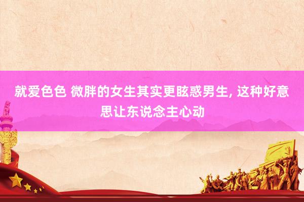 就爱色色 微胖的女生其实更眩惑男生， 这种好意思让东说念主心动