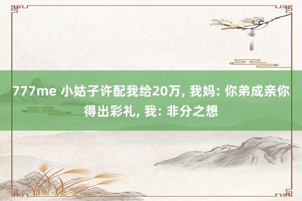 777me 小姑子许配我给20万， 我妈: 你弟成亲你得出彩礼， 我: 非分之想