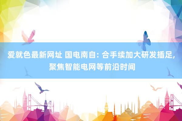 爱就色最新网址 国电南自: 合手续加大研发插足， 聚焦智能电网等前沿时间