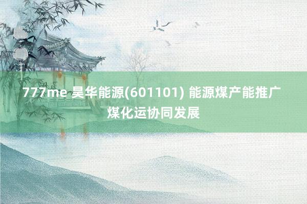 777me 昊华能源(601101) 能源煤产能推广 煤化运协同发展