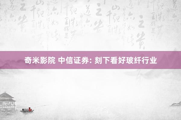 奇米影院 中信证券: 刻下看好玻纤行业