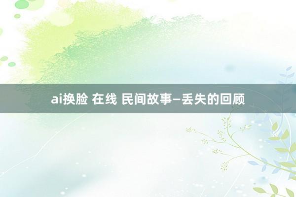 ai换脸 在线 民间故事—丢失的回顾