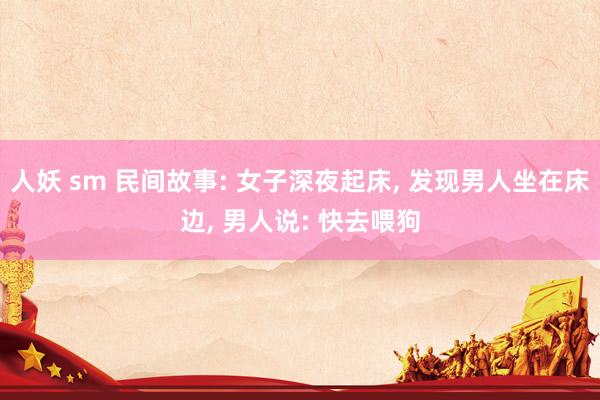 人妖 sm 民间故事: 女子深夜起床， 发现男人坐在床边， 男人说: 快去喂狗