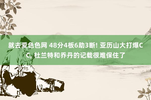 就去爱色色网 48分4板6助3断! 亚历山大打爆CC， 杜兰特和乔丹的记载很难保住了