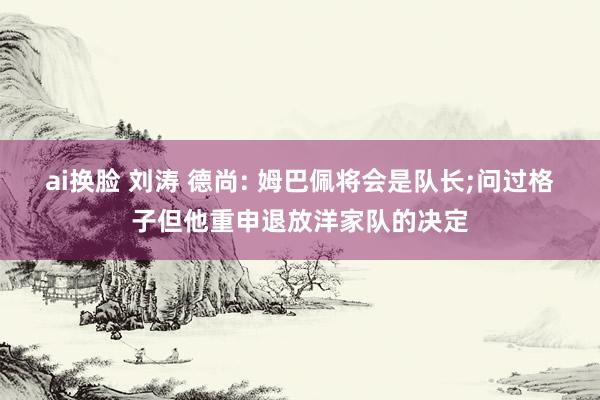 ai换脸 刘涛 德尚: 姆巴佩将会是队长;问过格子但他重申退放洋家队的决定