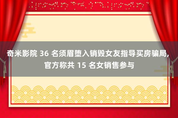奇米影院 36 名须眉堕入销毁女友指导买房骗局， 官方称共 15 名女销售参与