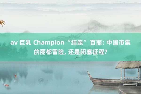 av 巨乳 Champion “结亲” 百丽: 中国市集的丽都冒险， 还是闭塞征程?