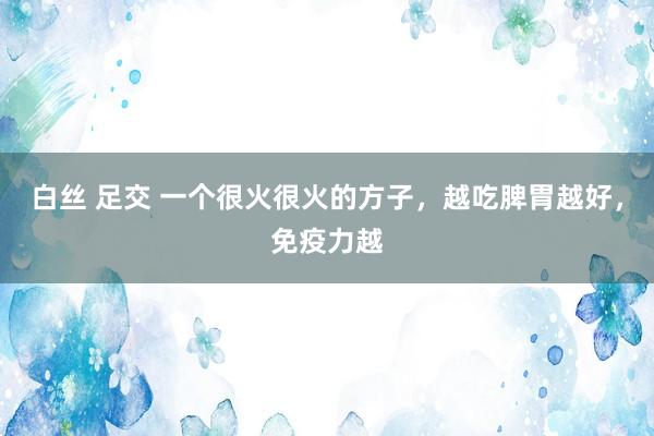 白丝 足交 一个很火很火的方子，越吃脾胃越好，免疫力越