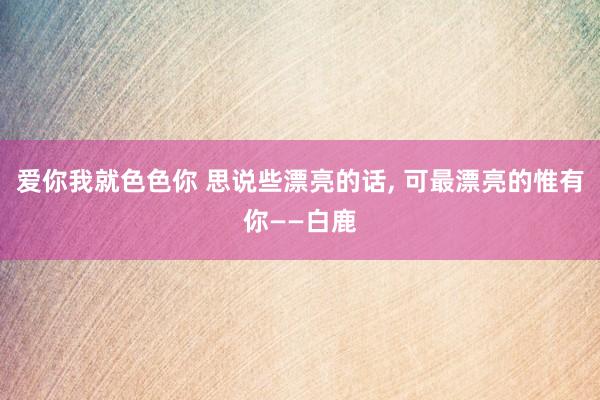爱你我就色色你 思说些漂亮的话， 可最漂亮的惟有你——白鹿