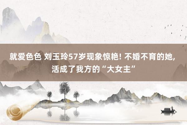 就爱色色 刘玉玲57岁现象惊艳! 不婚不育的她， 活成了我方的“大女主”