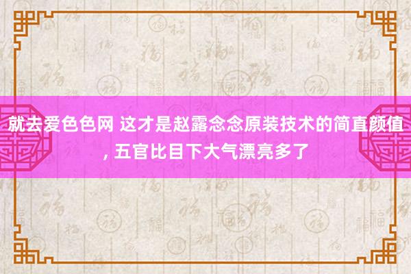 就去爱色色网 这才是赵露念念原装技术的简直颜值， 五官比目下大气漂亮多了