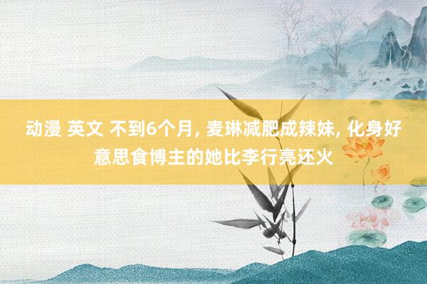 动漫 英文 不到6个月， 麦琳减肥成辣妹， 化身好意思食博主的她比李行亮还火
