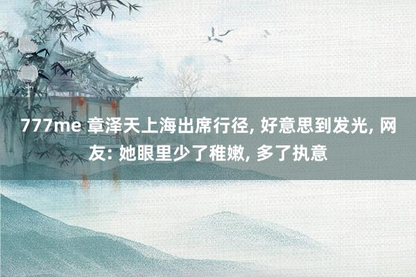 777me 章泽天上海出席行径， 好意思到发光， 网友: 她眼里少了稚嫩， 多了执意