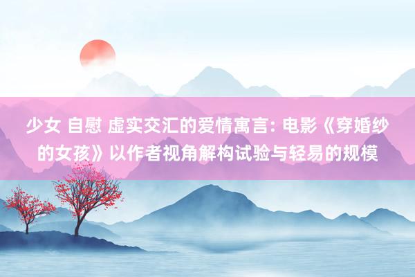 少女 自慰 虚实交汇的爱情寓言: 电影《穿婚纱的女孩》以作者视角解构试验与轻易的规模