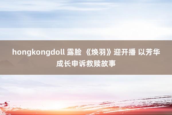 hongkongdoll 露脸 《焕羽》迎开播 以芳华成长申诉救赎故事