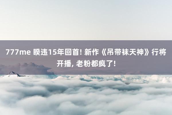 777me 睽违15年回首! 新作《吊带袜天神》行将开播， 老粉都疯了!