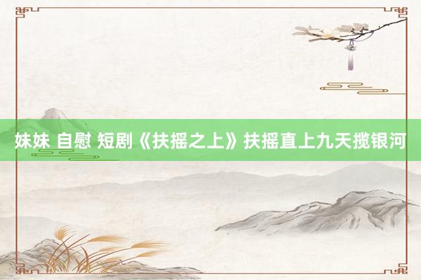 妹妹 自慰 短剧《扶摇之上》扶摇直上九天揽银河