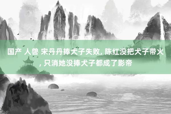 国产 人兽 宋丹丹捧犬子失败， 陈红没把犬子带火， 只消她没捧犬子都成了影帝