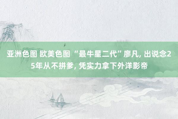 亚洲色图 欧美色图 “最牛星二代”廖凡， 出说念25年从不拼爹， 凭实力拿下外洋影帝